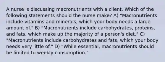 A nurse is discussing macronutrients with a client. Which of the following statements should the nurse make? A) "Macronutrients include vitamins and minerals, which your body needs a large amount of." B) "Macronutrients include carbohydrates, proteins, and fats, which make up the majority of a person's diet." C) "Macronutrients include carbohydrates and fats, which your body needs very little of." D) "While essential, macronutrients should be limited to weekly consumption."