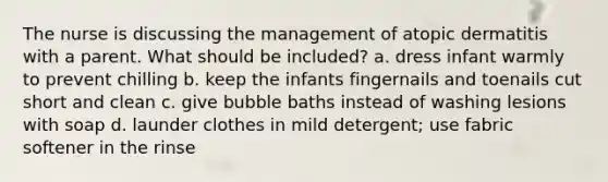 The nurse is discussing the management of atopic dermatitis with a parent. What should be included? a. dress infant warmly to prevent chilling b. keep the infants fingernails and toenails cut short and clean c. give bubble baths instead of washing lesions with soap d. launder clothes in mild detergent; use fabric softener in the rinse