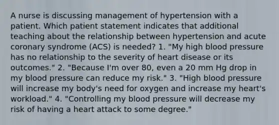 A nurse is discussing management of hypertension with a patient. Which patient statement indicates that additional teaching about the relationship between hypertension and acute coronary syndrome (ACS) is needed? 1. "My high blood pressure has no relationship to the severity of heart disease or its outcomes." 2. "Because I'm over 80, even a 20 mm Hg drop in my blood pressure can reduce my risk." 3. "High blood pressure will increase my body's need for oxygen and increase my heart's workload." 4. "Controlling my blood pressure will decrease my risk of having a heart attack to some degree."