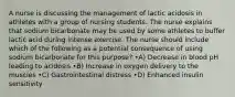 A nurse is discussing the management of lactic acidosis in athletes with a group of nursing students. The nurse explains that sodium bicarbonate may be used by some athletes to buffer lactic acid during intense exercise. The nurse should include which of the following as a potential consequence of using sodium bicarbonate for this purpose? •A) Decrease in blood pH leading to acidosis •B) Increase in oxygen delivery to the muscles •C) Gastrointestinal distress •D) Enhanced insulin sensitivity