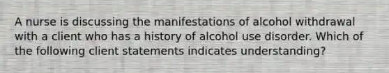 A nurse is discussing the manifestations of alcohol withdrawal with a client who has a history of alcohol use disorder. Which of the following client statements indicates understanding?