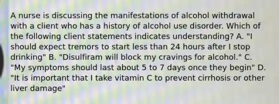 A nurse is discussing the manifestations of alcohol withdrawal with a client who has a history of alcohol use disorder. Which of the following client statements indicates understanding? A. "I should expect tremors to start less than 24 hours after I stop drinking" B. "Disulfiram will block my cravings for alcohol." C. "My symptoms should last about 5 to 7 days once they begin" D. "It is important that I take vitamin C to prevent cirrhosis or other liver damage"