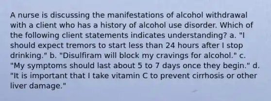 A nurse is discussing the manifestations of alcohol withdrawal with a client who has a history of alcohol use disorder. Which of the following client statements indicates understanding? a. "I should expect tremors to start less than 24 hours after I stop drinking." b. "Disulfiram will block my cravings for alcohol." c. "My symptoms should last about 5 to 7 days once they begin." d. "It is important that I take vitamin C to prevent cirrhosis or other liver damage."