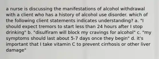 a nurse is discussing the manifestations of alcohol withdrawal with a client who has a history of alcohol use disorder. which of the following client statements indicates understanding? a. "I should expect tremors to start less than 24 hours after I stop drinking" b. "disulfiram will block my cravings for alcohol" c. "my symptoms should last about 5-7 days once they begin" d. it's important that I take vitamin C to prevent cirrhosis or other liver damage"