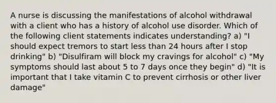 A nurse is discussing the manifestations of alcohol withdrawal with a client who has a history of alcohol use disorder. Which of the following client statements indicates understanding? a) "I should expect tremors to start less than 24 hours after I stop drinking" b) "Disulfiram will block my cravings for alcohol" c) "My symptoms should last about 5 to 7 days once they begin" d) "It is important that I take vitamin C to prevent cirrhosis or other liver damage"