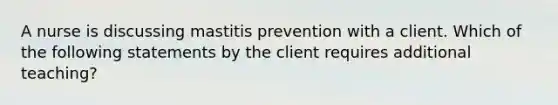 A nurse is discussing mastitis prevention with a client. Which of the following statements by the client requires additional teaching?