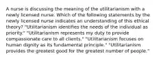 A nurse is discussing the meaning of the utilitarianism with a newly licensed nurse. Which of the following statements by the newly licensed nurse indicates an understanding of this ethical theory? "Utilitarianism identifies the needs of the individual as priority." "Utilitarianism represents my duty to provide compassionate care to all clients." "Utilitarianism focuses on human dignity as its fundamental principle." "Utilitarianism provides the greatest good for the greatest number of people."