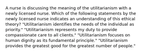 A nurse is discussing the meaning of the utilitarianism with a newly licensed nurse. Which of the following statements by the newly licensed nurse indicates an understanding of this ethical theory? "Utilitarianism identifies the needs of the individual as priority." "Utilitarianism represents my duty to provide compassionate care to all clients." "Utilitarianism focuses on human dignity as its fundamental principle." "Utilitarianism provides the greatest good for the greatest number of people."