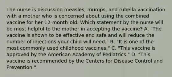 The nurse is discussing measles, mumps, and rubella vaccination with a mother who is concerned about using the combined vaccine for her 12-month-old. Which statement by the nurse will be most helpful to the mother in accepting the vaccine? A. "The vaccine is shown to be effective and safe and will reduce the number of injections your child will need." B. "It is one of the most commonly used childhood vaccines." C. "This vaccine is approved by the American Academy of Pediatrics." D. "This vaccine is recommended by the Centers for Disease Control and Prevention."