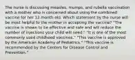 The nurse is discussing measles, mumps, and rubella vaccination with a mother who is concerned about using the combined vaccine for her 12-month-old. Which statement by the nurse will be most helpful to the mother in accepting the vaccine? "The vaccine is shown to be effective and safe and will reduce the number of injections your child will need." "It is one of the most commonly used childhood vaccines." "This vaccine is approved by the American Academy of Pediatrics." "This vaccine is recommended by the Centers for Disease Control and Prevention."