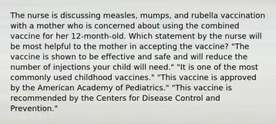 The nurse is discussing measles, mumps, and rubella vaccination with a mother who is concerned about using the combined vaccine for her 12-month-old. Which statement by the nurse will be most helpful to the mother in accepting the vaccine? "The vaccine is shown to be effective and safe and will reduce the number of injections your child will need." "It is one of the most commonly used childhood vaccines." "This vaccine is approved by the American Academy of Pediatrics." "This vaccine is recommended by the Centers for Disease Control and Prevention."