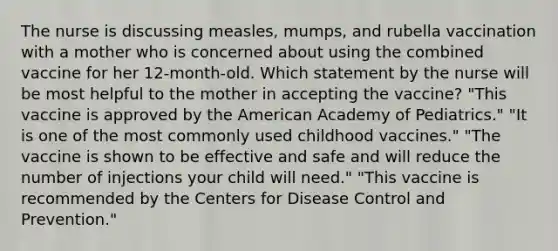 The nurse is discussing measles, mumps, and rubella vaccination with a mother who is concerned about using the combined vaccine for her 12-month-old. Which statement by the nurse will be most helpful to the mother in accepting the vaccine? "This vaccine is approved by the American Academy of Pediatrics." "It is one of the most commonly used childhood vaccines." "The vaccine is shown to be effective and safe and will reduce the number of injections your child will need." "This vaccine is recommended by the Centers for Disease Control and Prevention."