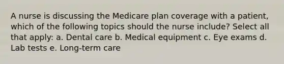 A nurse is discussing the Medicare plan coverage with a patient, which of the following topics should the nurse include? Select all that apply: a. Dental care b. Medical equipment c. Eye exams d. Lab tests e. Long-term care