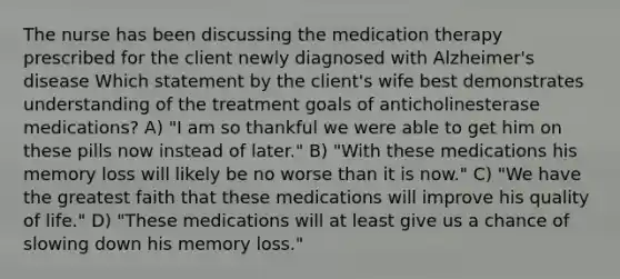 The nurse has been discussing the medication therapy prescribed for the client newly diagnosed with Alzheimer's disease Which statement by the client's wife best demonstrates understanding of the treatment goals of anticholinesterase medications? A) "I am so thankful we were able to get him on these pills now instead of later." B) "With these medications his memory loss will likely be no worse than it is now." C) "We have the greatest faith that these medications will improve his quality of life." D) "These medications will at least give us a chance of slowing down his memory loss."