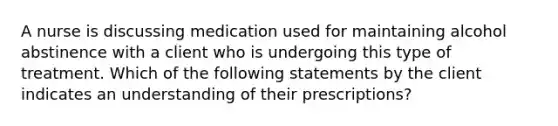 A nurse is discussing medication used for maintaining alcohol abstinence with a client who is undergoing this type of treatment. Which of the following statements by the client indicates an understanding of their prescriptions?