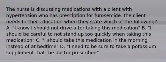 The nurse is discussing medications with a client with hypertension who has presciption for furosemide. the client needs further education when they state which of the following?: A. "I know I should not drive after taking this medication" B. "I should be careful to not stand up too quickly when taking this medication" C. "I should take this medication in the morning instead of at bedtime" D. "I need to be sure to take a potassium supplement that the doctor prescribed"