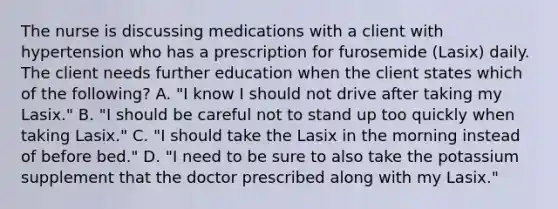 The nurse is discussing medications with a client with hypertension who has a prescription for furosemide (Lasix) daily. The client needs further education when the client states which of the following? A. "I know I should not drive after taking my Lasix." B. "I should be careful not to stand up too quickly when taking Lasix." C. "I should take the Lasix in the morning instead of before bed." D. "I need to be sure to also take the potassium supplement that the doctor prescribed along with my Lasix."