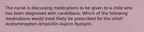 The nurse is discussing medications to be given to a child who has been diagnosed with candidiasis. Which of the following medications would most likely be prescribed for the child? Acetaminophen Ampicillin Aspirin Nystatin