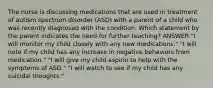 The nurse is discussing medications that are used in treatment of autism spectrum disorder (ASD) with a parent of a child who was recently diagnosed with the condition. Which statement by the parent indicates the need for further teaching? ANSWER "I will monitor my child closely with any new medications." "I will note if my child has any increase in negative behaviors from medication." "I will give my child aspirin to help with the symptoms of ASD." "I will watch to see if my child has any suicidal thoughts."