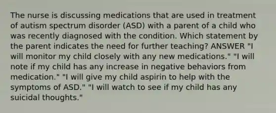 The nurse is discussing medications that are used in treatment of autism spectrum disorder (ASD) with a parent of a child who was recently diagnosed with the condition. Which statement by the parent indicates the need for further teaching? ANSWER "I will monitor my child closely with any new medications." "I will note if my child has any increase in negative behaviors from medication." "I will give my child aspirin to help with the symptoms of ASD." "I will watch to see if my child has any suicidal thoughts."