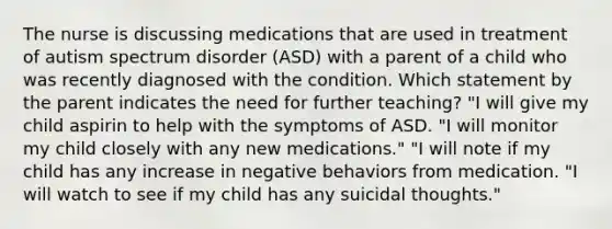 The nurse is discussing medications that are used in treatment of autism spectrum disorder (ASD) with a parent of a child who was recently diagnosed with the condition. Which statement by the parent indicates the need for further teaching? "I will give my child aspirin to help with the symptoms of ASD. "I will monitor my child closely with any new medications." "I will note if my child has any increase in negative behaviors from medication. "I will watch to see if my child has any suicidal thoughts."