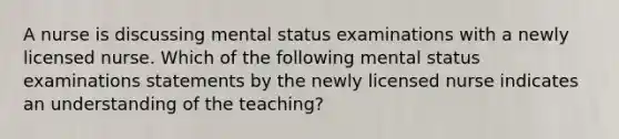 A nurse is discussing mental status examinations with a newly licensed nurse. Which of the following mental status examinations statements by the newly licensed nurse indicates an understanding of the teaching?