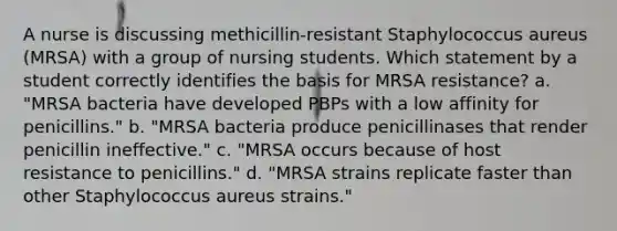 A nurse is discussing methicillin-resistant Staphylococcus aureus (MRSA) with a group of nursing students. Which statement by a student correctly identifies the basis for MRSA resistance? a. "MRSA bacteria have developed PBPs with a low affinity for penicillins." b. "MRSA bacteria produce penicillinases that render penicillin ineffective." c. "MRSA occurs because of host resistance to penicillins." d. "MRSA strains replicate faster than other Staphylococcus aureus strains."