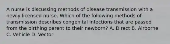 A nurse is discussing methods of disease transmission with a newly licensed nurse. Which of the following methods of transmission describes congenital infections that are passed from the birthing parent to their newborn? A. Direct B. Airborne C. Vehicle D. Vector