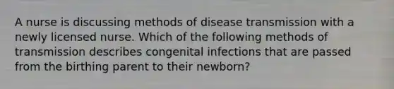 A nurse is discussing methods of disease transmission with a newly licensed nurse. Which of the following methods of transmission describes congenital infections that are passed from the birthing parent to their newborn?