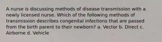 A nurse is discussing methods of disease transmission with a newly licensed nurse. Which of the following methods of transmission describes congenital infections that are passed from the birth parent to their newborn? a. Vector b. Direct c. Airborne d. Vehicle