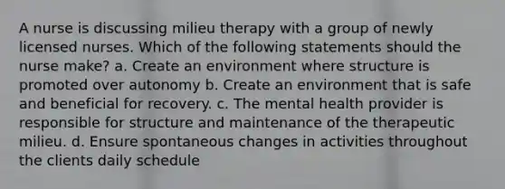 A nurse is discussing milieu therapy with a group of newly licensed nurses. Which of the following statements should the nurse make? a. Create an environment where structure is promoted over autonomy b. Create an environment that is safe and beneficial for recovery. c. The mental health provider is responsible for structure and maintenance of the therapeutic milieu. d. Ensure spontaneous changes in activities throughout the clients daily schedule