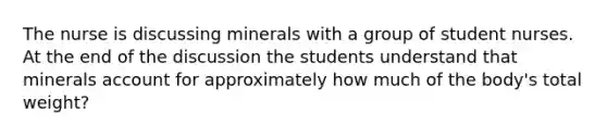 The nurse is discussing minerals with a group of student nurses. At the end of the discussion the students understand that minerals account for approximately how much of the body's total weight?