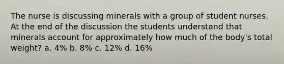 The nurse is discussing minerals with a group of student nurses. At the end of the discussion the students understand that minerals account for approximately how much of the body's total weight? a. 4% b. 8% c. 12% d. 16%