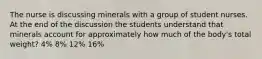 The nurse is discussing minerals with a group of student nurses. At the end of the discussion the students understand that minerals account for approximately how much of the body's total weight? 4% 8% 12% 16%