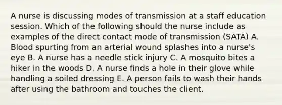 A nurse is discussing modes of transmission at a staff education session. Which of the following should the nurse include as examples of the direct contact mode of transmission (SATA) A. Blood spurting from an arterial wound splashes into a nurse's eye B. A nurse has a needle stick injury C. A mosquito bites a hiker in the woods D. A nurse finds a hole in their glove while handling a soiled dressing E. A person fails to wash their hands after using the bathroom and touches the client.