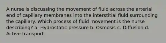 A nurse is discussing the movement of fluid across the arterial end of capillary membranes into the interstitial fluid surrounding the capillary. Which process of fluid movement is the nurse describing? a. Hydrostatic pressure b. Osmosis c. Diffusion d. Active transport