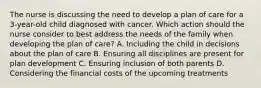 The nurse is discussing the need to develop a plan of care for a 3-year-old child diagnosed with cancer. Which action should the nurse consider to best address the needs of the family when developing the plan of care? A. Including the child in decisions about the plan of care B. Ensuring all disciplines are present for plan development C. Ensuring inclusion of both parents D. Considering the financial costs of the upcoming treatments