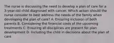 The nurse is discussing the need to develop a plan of care for a 3-year-old child diagnosed with cancer. Which action should the nurse consider to best address the needs of the family when developing the plan of care? A. Ensuring inclusion of both parents B. Considering the financial costs of the upcoming treatments C. Ensuring all disciplines are present for plan development D. Including the child in decisions about the plan of care