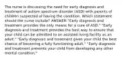 The nurse is discussing the need for early diagnosis and treatment of autism spectrum disorder (ASD) with parents of children suspected of having the condition. Which statement should the nurse include? ANSWER "Early diagnosis and treatment provides the only means for a cure of ASD." "Early diagnosis and treatment provides the best way to ensure that your child can be admitted to an assisted living facility as an adult." "Early diagnosis and treatment gives your child the best chance of becoming a fully functioning adult." "Early diagnosis and treatment prevents your child from developing any other mental condition."