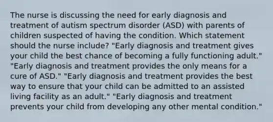 The nurse is discussing the need for early diagnosis and treatment of autism spectrum disorder (ASD) with parents of children suspected of having the condition. Which statement should the nurse include? "Early diagnosis and treatment gives your child the best chance of becoming a fully functioning adult." "Early diagnosis and treatment provides the only means for a cure of ASD." "Early diagnosis and treatment provides the best way to ensure that your child can be admitted to an assisted living facility as an adult." "Early diagnosis and treatment prevents your child from developing any other mental condition."