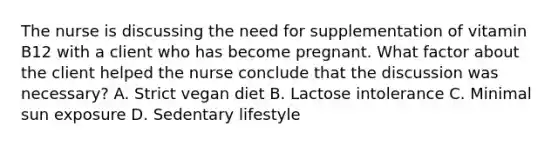 The nurse is discussing the need for supplementation of vitamin B12 with a client who has become pregnant. What factor about the client helped the nurse conclude that the discussion was necessary? A. Strict vegan diet B. Lactose intolerance C. Minimal sun exposure D. Sedentary lifestyle