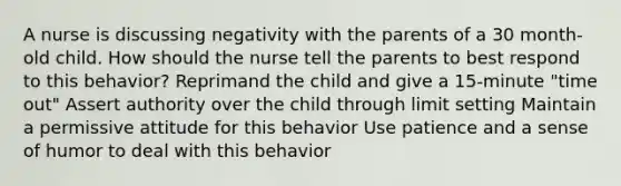 A nurse is discussing negativity with the parents of a 30 month-old child. How should the nurse tell the parents to best respond to this behavior? Reprimand the child and give a 15-minute "time out" Assert authority over the child through limit setting Maintain a permissive attitude for this behavior Use patience and a sense of humor to deal with this behavior