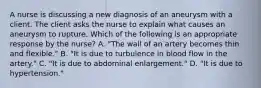 A nurse is discussing a new diagnosis of an aneurysm with a client. The client asks the nurse to explain what causes an aneurysm to rupture. Which of the following is an appropriate response by the nurse? A. "The wall of an artery becomes thin and flexible." B. "It is due to turbulence in blood flow in the artery." C. "It is due to abdominal enlargement." D. "It is due to hypertension."