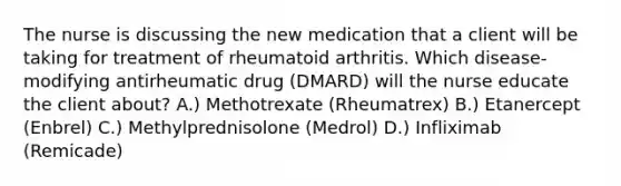 The nurse is discussing the new medication that a client will be taking for treatment of rheumatoid arthritis. Which disease-modifying antirheumatic drug (DMARD) will the nurse educate the client about? A.) Methotrexate (Rheumatrex) B.) Etanercept (Enbrel) C.) Methylprednisolone (Medrol) D.) Infliximab (Remicade)