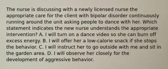 The nurse is discussing with a newly licensed nurse the appropriate care for the client with bipolar disorder continuously running around the unit asking people to dance with her. Which statement indicates the new nurse understands the appropriate intervention? A. I will turn on a dance video so she can burn off excess energy. B. I will offer her a low-calorie snack if she stops the behavior. C. I will instruct her to go outside with me and sit in the garden area. D. I will observe her closely for the development of aggressive behavior.