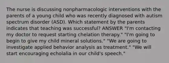 The nurse is discussing nonpharmacologic interventions with the parents of a young child who was recently diagnosed with autism spectrum disorder (ASD). Which statement by the parents indicates that teaching was successful? ANSWER "I'm contacting my doctor to request starting chelation therapy." "I'm going to begin to give my child mineral solutions." "We are going to investigate applied behavior analysis as treatment." "We will start encouraging echolalia in our child's speech."