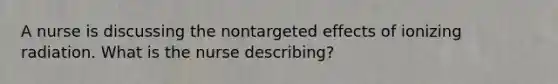 A nurse is discussing the nontargeted effects of ionizing radiation. What is the nurse describing?