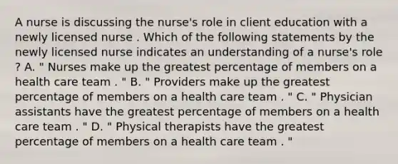 A nurse is discussing the nurse's role in client education with a newly licensed nurse . Which of the following statements by the newly licensed nurse indicates an understanding of a nurse's role ? A. " Nurses make up the greatest percentage of members on a health care team . " B. " Providers make up the greatest percentage of members on a health care team . " C. " Physician assistants have the greatest percentage of members on a health care team . " D. " Physical therapists have the greatest percentage of members on a health care team . "