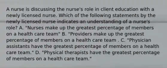 A nurse is discussing the nurse's role in client education with a newly licensed nurse. Which of the following statements by the newly licensed nurse indicates an understanding of a nurse's role? A. "Nurses make up the greatest percentage of members on a health care team" B. "Providers make up the greatest percentage of members on a health care team . C. "Physician assistants have the greatest percentage of members on a health care team." D. "Physical therapists have the greatest percentage of members on a health care team."