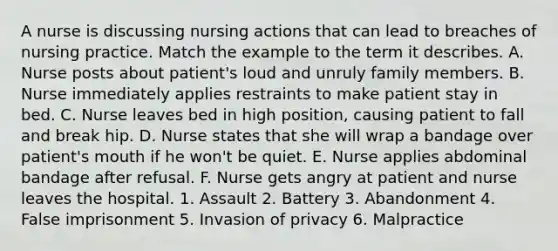 A nurse is discussing nursing actions that can lead to breaches of nursing practice. Match the example to the term it describes. A. Nurse posts about patient's loud and unruly family members. B. Nurse immediately applies restraints to make patient stay in bed. C. Nurse leaves bed in high position, causing patient to fall and break hip. D. Nurse states that she will wrap a bandage over patient's mouth if he won't be quiet. E. Nurse applies abdominal bandage after refusal. F. Nurse gets angry at patient and nurse leaves the hospital. 1. Assault 2. Battery 3. Abandonment 4. False imprisonment 5. Invasion of privacy 6. Malpractice